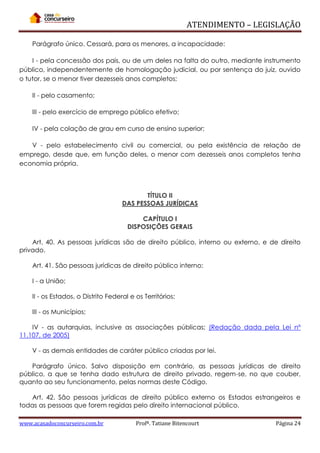 ATENDIMENTO – LEGISLAÇÃO
Parágrafo único. Cessará, para os menores, a incapacidade:
I - pela concessão dos pais, ou de um deles na falta do outro, mediante instrumento
público, independentemente de homologação judicial, ou por sentença do juiz, ouvido
o tutor, se o menor tiver dezesseis anos completos;
II - pelo casamento;
III - pelo exercício de emprego público efetivo;
IV - pela colação de grau em curso de ensino superior;
V - pelo estabelecimento civil ou comercial, ou pela existência de relação de
emprego, desde que, em função deles, o menor com dezesseis anos completos tenha
economia própria.

TÍTULO II
DAS PESSOAS JURÍDICAS
CAPÍTULO I
DISPOSIÇÕES GERAIS
Art. 40. As pessoas jurídicas são de direito público, interno ou externo, e de direito
privado.
Art. 41. São pessoas jurídicas de direito público interno:
I - a União;
II - os Estados, o Distrito Federal e os Territórios;
III - os Municípios;
IV - as autarquias, inclusive as associações públicas; (Redação dada pela Lei nº
11.107, de 2005)
V - as demais entidades de caráter público criadas por lei.
Parágrafo único. Salvo disposição em contrário, as pessoas jurídicas de direito
público, a que se tenha dado estrutura de direito privado, regem-se, no que couber,
quanto ao seu funcionamento, pelas normas deste Código.
Art. 42. São pessoas jurídicas de direito público externo os Estados estrangeiros e
todas as pessoas que forem regidas pelo direito internacional público.
www.acasadoconcurseiro.com.br

Profª. Tatiane Bitencourt

Página 24

 