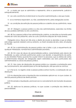 ATENDIMENTO – LEGISLAÇÃO
III - o modo por que se administra e representa, ativa e passivamente, judicial e
extrajudicialmente;
IV - se o ato constitutivo é reformável no tocante à administração, e de que modo;
V - se os membros respondem, ou não, subsidiariamente, pelas obrigações sociais;
VI - as condições de extinção da pessoa jurídica e o destino do seu patrimônio, nesse
caso.
Art. 47. Obrigam a pessoa jurídica os atos dos administradores, exercidos nos limites
de seus poderes definidos no ato constitutivo.
Art. 48. Se a pessoa jurídica tiver administração coletiva, as decisões se tomarão pela
maioria de votos dos presentes, salvo se o ato constitutivo dispuser de modo diverso.
Parágrafo único. Decai em três anos o direito de anular as decisões a que se refere
este artigo, quando violarem a lei ou estatuto, ou forem eivadas de erro, dolo, simulação
ou fraude.
Art. 49. Se a administração da pessoa jurídica vier a faltar, o juiz, a requerimento de
qualquer interessado, nomear-lhe-á administrador provisório.
Art. 50. Em caso de abuso da personalidade jurídica, caracterizado pelo desvio de
finalidade, ou pela confusão patrimonial, pode o juiz decidir, a requerimento da parte,
ou do Ministério Público quando lhe couber intervir no processo, que os efeitos de certas
e determinadas relações de obrigações sejam estendidos aos bens particulares dos
administradores ou sócios da pessoa jurídica.
Art. 51. Nos casos de dissolução da pessoa jurídica ou cassada a autorização para
seu funcionamento, ela subsistirá para os fins de liquidação, até que esta se conclua.
§ 1o Far-se-á, no registro onde a pessoa jurídica estiver inscrita, a averbação de sua
dissolução.
§ 2o As disposições para a liquidação das sociedades aplicam-se, no que couber, às
demais pessoas jurídicas de direito privado.
§ 3o Encerrada a liquidação, promover-se-á o cancelamento da inscrição da pessoa
jurídica.
Art. 52. Aplica-se às pessoas jurídicas, no que couber, a proteção dos direitos da
personalidade.
TÍTULO III
DO DOMICÍLIO
www.acasadoconcurseiro.com.br

Profª. Tatiane Bitencourt

Página 26

 