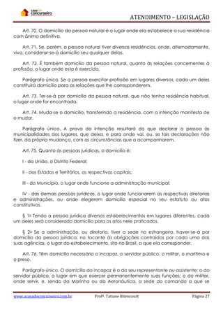 ATENDIMENTO – LEGISLAÇÃO
Art. 70. O domicílio da pessoa natural é o lugar onde ela estabelece a sua residência
com ânimo definitivo.
Art. 71. Se, porém, a pessoa natural tiver diversas residências, onde, alternadamente,
viva, considerar-se-á domicílio seu qualquer delas.
Art. 72. É também domicílio da pessoa natural, quanto às relações concernentes à
profissão, o lugar onde esta é exercida.
Parágrafo único. Se a pessoa exercitar profissão em lugares diversos, cada um deles
constituirá domicílio para as relações que lhe corresponderem.
Art. 73. Ter-se-á por domicílio da pessoa natural, que não tenha residência habitual,
o lugar onde for encontrada.
Art. 74. Muda-se o domicílio, transferindo a residência, com a intenção manifesta de
o mudar.
Parágrafo único. A prova da intenção resultará do que declarar a pessoa às
municipalidades dos lugares, que deixa, e para onde vai, ou, se tais declarações não
fizer, da própria mudança, com as circunstâncias que a acompanharem.
Art. 75. Quanto às pessoas jurídicas, o domicílio é:
I - da União, o Distrito Federal;
II - dos Estados e Territórios, as respectivas capitais;
III - do Município, o lugar onde funcione a administração municipal;
IV - das demais pessoas jurídicas, o lugar onde funcionarem as respectivas diretorias
e administrações, ou onde elegerem domicílio especial no seu estatuto ou atos
constitutivos.
§ 1o Tendo a pessoa jurídica diversos estabelecimentos em lugares diferentes, cada
um deles será considerado domicílio para os atos nele praticados.
§ 2o Se a administração, ou diretoria, tiver a sede no estrangeiro, haver-se-á por
domicílio da pessoa jurídica, no tocante às obrigações contraídas por cada uma das
suas agências, o lugar do estabelecimento, sito no Brasil, a que ela corresponder.
Art. 76. Têm domicílio necessário o incapaz, o servidor público, o militar, o marítimo e
o preso.
Parágrafo único. O domicílio do incapaz é o do seu representante ou assistente; o do
servidor público, o lugar em que exercer permanentemente suas funções; o do militar,
onde servir, e, sendo da Marinha ou da Aeronáutica, a sede do comando a que se
www.acasadoconcurseiro.com.br

Profª. Tatiane Bitencourt

Página 27

 