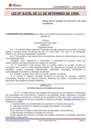 ATENDIMENTO – LEGISLAÇÃO

LEI Nº 8.078, DE 11 DE SETEMBRO DE 1990.
Dispõe sobre a proteção do consumidor e dá outras
providências.

O PRESIDENTE DA REPÚBLICA, faço saber que o Congresso Nacional decreta e eu sanciono a
seguinte lei:
TÍTULO I
Dos Direitos do Consumidor
CAPÍTULO I
Disposições Gerais
Art. 1° O presente código estabelece normas de proteção e defesa do consumidor, de ordem
pública e interesse social, nos termos dos arts. 5°, inciso XXXII, 170, inciso V, da Constituição
Federal e art. 48 de suas Disposições Transitórias.
Art. 2° Consumidor é toda pessoa física ou jurídica que adquire ou utiliza produto ou serviço
como destinatário final.
Parágrafo único. Equipara-se a consumidor a coletividade de pessoas, ainda que
indetermináveis, que haja intervindo nas relações de consumo.
Art. 3° Fornecedor é toda pessoa física ou jurídica, pública ou privada, nacional ou
estrangeira, bem como os entes despersonalizados, que desenvolvem atividade de produção,
montagem, criação, construção, transformação, importação, exportação, distribuição ou
comercialização de produtos ou prestação de serviços.
§ 1° Produto é qualquer bem, móvel ou imóvel, material ou imaterial.
§ 2° Serviço é qualquer atividade fornecida no mercado de consumo, mediante
remuneração, inclusive as de natureza bancária, financeira, de crédito e securitária, salvo as
decorrentes das relações de caráter trabalhista.
CAPÍTULO II
Da Política Nacional de Relações de Consumo
Art. 4º A Política Nacional das Relações de Consumo tem por objetivo o atendimento
das necessidades dos consumidores, o respeito à sua dignidade, saúde e segurança, a proteção
de seus interesses econômicos, a melhoria da sua qualidade de vida, bem como a transparência e
harmonia das relações de consumo, atendidos os seguintes princípios: (Redação dada pela Lei nº
9.008, de 21.3.1995)
I - reconhecimento da vulnerabilidade do consumidor no mercado de consumo;
II - ação governamental no sentido de proteger efetivamente o consumidor:
a) por iniciativa direta;
b) por incentivos à criação e desenvolvimento de associações representativas;
c) pela presença do Estado no mercado de consumo;
d) pela garantia dos produtos e serviços com padrões adequados de qualidade, segurança,
durabilidade e desempenho.
www.acasadoconcurseiro.com.br

Profª. Tatiane Bitencourt

Página 1

 
