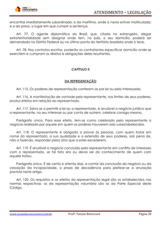 ATENDIMENTO – LEGISLAÇÃO
encontrar imediatamente subordinado; o do marítimo, onde o navio estiver matriculado;
e o do preso, o lugar em que cumprir a sentença.
Art. 77. O agente diplomático do Brasil, que, citado no estrangeiro, alegar
extraterritorialidade sem designar onde tem, no país, o seu domicílio, poderá ser
demandado no Distrito Federal ou no último ponto do território brasileiro onde o teve.
Art. 78. Nos contratos escritos, poderão os contratantes especificar domicílio onde se
exercitem e cumpram os direitos e obrigações deles resultantes.

CAPÍTULO II
DA REPRESENTAÇÃO
Art. 115. Os poderes de representação conferem-se por lei ou pelo interessado.
Art. 116. A manifestação de vontade pelo representante, nos limites de seus poderes,
produz efeitos em relação ao representado.
Art. 117. Salvo se o permitir a lei ou o representado, é anulável o negócio jurídico que
o representante, no seu interesse ou por conta de outrem, celebrar consigo mesmo.
Parágrafo único. Para esse efeito, tem-se como celebrado pelo representante o
negócio realizado por aquele em quem os poderes houverem sido subestabelecidos.
Art. 118. O representante é obrigado a provar às pessoas, com quem tratar em
nome do representado, a sua qualidade e a extensão de seus poderes, sob pena de,
não o fazendo, responder pelos atos que a estes excederem.
Art. 119. É anulável o negócio concluído pelo representante em conflito de interesses
com o representado, se tal fato era ou devia ser do conhecimento de quem com
aquele tratou.
Parágrafo único. É de cento e oitenta dias, a contar da conclusão do negócio ou da
cessação da incapacidade, o prazo de decadência para pleitear-se a anulação
prevista neste artigo.
Art. 120. Os requisitos e os efeitos da representação legal são os estabelecidos nas
normas respectivas; os da representação voluntária são os da Parte Especial deste
Código.

www.acasadoconcurseiro.com.br

Profª. Tatiane Bitencourt

Página 28

 