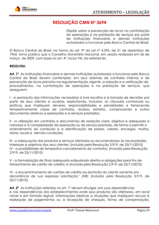 ATENDIMENTO – LEGISLAÇÃO
RESOLUÇÃO CMN Nº 3694
Dispõe sobre a prevenção de riscos na contratação
de operações e na prestação de serviços por parte
de instituições financeiras e demais instituições
autorizadas a funcionar pelo Banco Central do Brasil.
O Banco Central do Brasil, na forma do art. 9º da Lei nº 4.595, de 31 de dezembro de
1964, torna público que o Conselho Monetário Nacional, em sessão realizada em 26 de
março de 2009, com base no art. 4º, inciso VIII, da referida lei,
RESOLVEU:
Art. 1º As instituições financeiras e demais instituições autorizadas a funcionar pelo Banco
Central do Brasil devem contemplar, em seus sistemas de controles internos e de
prevenção de riscos previstos na regulamentação vigente, a adoção e a verificação de
procedimentos, na contratação de operações e na prestação de serviços, que
assegurem:
I - a prestação das informações necessárias à livre escolha e à tomada de decisões por
parte de seus clientes e usuários, explicitando, inclusive, as cláusulas contratuais ou
práticas que impliquem deveres, responsabilidades e penalidades e fornecendo
tempestivamente cópia de contratos, recibos, extratos, comprovantes e outros
documentos relativos a operações e a serviços prestados;
II - a utilização em contratos e documentos de redação clara, objetiva e adequada à
natureza e à complexidade da operação ou do serviço prestado, de forma a permitir o
entendimento do conteúdo e a identificação de prazos, valores, encargos, multas,
datas, locais e demais condições.
III - a adequação dos produtos e serviços ofertados ou recomendados às necessidades,
interesses e objetivos dos seus clientes; (Incluído pela Resolução 3.919, de 25/11/2010)
IV - a possibilidade de tempestivo cancelamento de contratos; (Incluído pela Resolução
3.919, de 25/11/2010)
V - a formalização de título adequado estipulando direitos e obrigações para fins de
fornecimento de cartão de crédito; e (Incluído pela Resolução 3.919, de 25/11/2010)
VI - o encaminhamento de cartões de crédito ao domicílio do cliente somente em
decorrência de sua expressa solicitação." (NR) (Incluído pela Resolução 3.919, de
25/11/2010)
Art. 2º As instituições referidas no art. 1º devem divulgar, em suas dependências
e nas dependências dos estabelecimentos onde seus produtos são ofertados, em local
visível e em formato legível, informações relativas a situações que impliquem recusa à
realização de pagamentos ou à recepção de cheques, fichas de compensação,
www.acasadoconcurseiro.com.br

Profª. Tatiane Bitencourt

Página 29

 