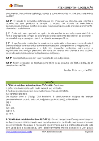 ATENDIMENTO – LEGISLAÇÃO
documentos, inclusive de cobrança, contas e outros.Resolução nº 3694, de 26 de março
de 2009.
Art. 3º É vedado às instituições referidas no art. 1º recusar ou dificultar, aos clientes e
usuários de seus produtos e serviços, o acesso aos canais de atendimento
convencionais, inclusive guichês de caixa, mesmo na hipótese de oferecer atendimento
alternativo ou eletrônico.
§ 1º O disposto no caput não se aplica às dependências exclusivamente eletrônicas
nem à prestação de serviços de cobrança e de recebimento decorrentes de contratos
ou convênios que prevejam canais de atendimento específicos.
§ 2º A opção pela prestação de serviços por meios alternativos aos convencionais é
admitida desde que adotadas as medidas necessárias para preservar a integridade, a
confiabilidade, a segurança e o sigilo das transações realizadas, assim como a
legitimidade dos serviços prestados, em face dos direitos dos clientes e dos usuários,
devendo as instituições informá-los dos riscos existentes.
Art. 4º Esta resolução entra em vigor na data de sua publicação.
Art. 5º Ficam revogadas as Resoluções nºs 2.878, de 26 de julho de 2001, e 2.892, de 27
de setembro de 2001.
Brasília, 26 de março de 2009.

QUESTÔES
1.(TRT4R-A.Jud-Área Administrativa – FCC- 2006) Considere:
I. João, transitoriamente, não pode exprimir sua vontade.
II. Pedro é excepcional, sem desenvolvimento mental completo.
III. Sócrates é pródigo.
De acordo com o Código Civil brasileiro, é absolutamente incapaz de exercer
pessoalmente os atos da vida civil, a(s) pessoa(s) indicada(s), APENAS em
(A)) I.
(B) II.
(C) I e III.
(D) II e III.
(E) I e II.
2.(TREAM-Anal.Jud-Administrativa- FCC-2010) Em um aeroporto estão aguardando para
embarcar cinco pessoas: Maria, que possui quinze anos de idade. Joana,que em razão
de enfermidade não possui o necessário discernimento para a prática dos atos da vida
civil; João que é excepcional, sem desenvolvimento mental completo e Davi possui
www.acasadoconcurseiro.com.br

Profª. Tatiane Bitencourt

Página 30

 