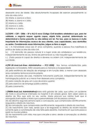 ATENDIMENTO – LEGISLAÇÃO
dezessete anos de idade. São absolutamente incapazes de exercer pessoalmente os
atos da vida civil a
(A) Maria, a Joana e o Davi.
(B) Maria, a Joana e o João.
(C) Maria e o João.
(D) Joana e o João.
(E) Maria e a Joana.
3.(CESPE – CEF – 2006 – SP e RJ) O novo Código Civil brasileiro estabelece que, para ter
validade, o negócio requer: agente capaz, objeto lícito, possível, determinado ou
determinável e forma prescrita ou não-defesa em lei. Por isso, para os bancos é muito
importante ter informações acerca de seus clientes, suas capacidades, seus domicílios
ou sedes. Considerando essas informações, julgue os itens a seguir.
a.( ) A menoridade cessa aos 21 anos completos, quando a pessoa fica habilitada à
prática de todos os atos da vida civil.
b.( ) O domicílio da pessoa natural é o lugar onde ela estabelece sua residência,
independentemente do seu ânimo de permanecer ou não naquele lugar.
c.( )Toda pessoa é capaz de direitos e deveres na ordem civil, independentemente de
sua idade.
4.(TRF-5R-Anal.Jud-Área Administrativa – FCC-2008) Nos termos estabelecidos pela
legislação civil brasileira, NÃO cessará para os menores a incapacidade
(A) pela existência de relação de emprego e em função dele, o menor com dezesseis
anos completos tenha economia própria.
(B) pela concessão dos pais, mediante instrumento particular, independentemente de
homologação judicial, se o menor tiver dezesseis anos completos.
(C) pela colação de grau em curso de ensino superior.
(D) pelo exercício de emprego público efetivo.
(E) pelo casamento.
5.(TRERN-Anal.Jud.-Administrativa)Maria está grávida de João, que sofreu um acidente
de moto e encontra-se internado no hospital X em estado grave. Sem saber sobre os
direitos do filho que está no seu ventre, Maria procura sua vizinha Sueli que é
advogada.Sueli expõe a Maria que a personalidade civil da pessoa começa
(A) da décima segunda semana após a concepção, que comprovada cientificamente,
resguarda o direito do nascituro.
(B) da concepção, que comprovada cientificamente, resguarda o direito do nascituro.
(C) do nascimento com vida, sendo que a lei resguarda os direitos do recém-nascido
somente após a constatação de vida feita pelo obstetra, momento em que este passa a
existir no mundo jurídico.
(D) do nascimento com vida, mas que a lei põe a salvo, desde a concepção, os direitos
do nascituro.
www.acasadoconcurseiro.com.br

Profª. Tatiane Bitencourt

Página 31

 