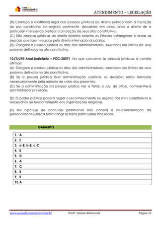 ATENDIMENTO – LEGISLAÇÃO
(B) Começa a existência legal das pessoas jurídicas de direito público com a inscrição
do ato constitutivo no registro pertinente, decaindo em cinco anos o direito de o
particular interessado pleitear a anulação de seus atos constitutivos.
(C) São pessoas jurídicas de direito público externo os Estados estrangeiros e todas as
pessoas que forem regidas pelo direito internacional público.
(D) Obrigam a pessoa jurídica os atos dos administradores, exercidos nos limites de seus
poderes definidos no ato constitutivo.
10.(TJUPE-Anal.Judiciário – FCC-2007) No que concerne às pessoas jurídicas, é correto
afirmar:
(A) Obrigam a pessoa jurídica os atos dos administradores, exercidos nos limites de seus
poderes definidos no ato constitutivo.
(B) Se a pessoa jurídica tiver administração coletiva, as decisões serão tomadas
necessariamente pela maioria de votos dos presentes.
(C) Se a administração da pessoa jurídica vier a faltar, o juiz, de ofício, nomear-lhe-á
administrador provisório.
(D) O poder público poderá negar o reconhecimento ou registro dos atos constitutivos e
necessários ao funcionamento das organizações religiosas.
(E) Na hipótese de confusão patrimonial não caberá a desconsideração da
personalidade jurídica para atingir os bens particulares dos sócios.

GABARITO
1. A
2. E
3. a-E; b-E; c-C
4. B
5. D
6. A
7. C
8. B
9. B
10. A

www.acasadoconcurseiro.com.br

Profª. Tatiane Bitencourt

Página 33

 