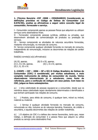 Atendimento Legislação
1. (Técnico Bancário -CEF -2008 – CESGRANRIO) Considerando as
definições previstas no Código de Defesa do Consumidor (Lei
8.078/90), analise as afirmativas a seguir sobre conceito legal de
consumidor, fornecedor e serviço.
I - Consumidor compreende apenas as pessoas físicas que adquirem ou utilizam
serviços como destinatários finais.
II - Fornecedor compreende pessoas jurídicas, públicas ou privadas, que
desenvolvem atividade de comercialização de produtos ou prestação de
serviços.
III - Serviço compreende as atividades de natureza securitária fornecidas,
mediante remuneração, no mercado de consumo.
IV- Serviço compreende qualquer atividade fornecida no mercado de consumo,
independente de remuneração, inclusive as decorrentes de relações de caráter
trabalhista.
Está(ão) correta(s) a(s) afirmativa(s)
(A) III, apenas.
(C) I, II e III, apenas.
(E) I, II, III e IV.

(B) II e III, apenas.
(D) I, II e IV, apenas.

2. (CESPE – CEF – 2006 – SP e RJ) O Código Brasileiro de Defesa do
Consumidor (CDC) é considerado, por muitos estudiosos, o mais
completo instrumento de defesa do consumidor do mundo. Vários
observadores internacionais já o estudaram, como fonte de
referência, para a confecção de códigos em seus países. Com base no
CDC, julgue os itens subseqüentes.
a.( ) Uma coletividade de pessoas equipara-se a consumidor, desde que os
membros dessa coletividade sejam devidamente determinados e identificados e
que tenham participado nas relações de consumo.
b.(
) Produto, para efeito de consumo, é qualquer bem, móvel ou imóvel,
material ou imaterial.
c.(
) Serviço é qualquer atividade fornecida no mercado de consumo,
remunerada ou não, inclusive as de natureza bancária, financeira, de crédito e
securitária, e aquelas decorrentes das relações de caráter trabalhista.
d.( ) O objetivo do CDC é a defesa dos menos favorecidos, tanto que, nesse
Código, a definição de consumidor é a pessoa física que adquire ou utiliza
produto ou serviço como destinatário final.

www.acasadoconcurseiro.com.br

Prof. Tatiane Bitencourt

Página 34

 