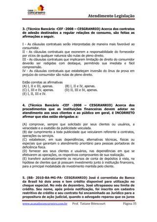 Atendimento Legislação
3. (Técnico Bancário -CEF -2008 – CESGRANRIO) Acerca dos contratos
de adesão destinados a regular relações de consumo, são feitas as
afirmações a seguir.
I - As cláusulas contratuais serão interpretadas de maneira mais favorável ao
consumidor.
II - As cláusulas contratuais que exonerem a responsabilidade do fornecedor
por vícios de qualquer natureza são nulas de pleno direito.
III - As cláusulas contratuais que implicarem limitação de direito do consumidor
deverão ser redigidas com destaque, permitindo sua imediata e fácil
compreensão.
IV - As cláusulas contratuais que estabeleçam inversão do ônus da prova em
prejuízo do consumidor são nulas de pleno direito.
Estão corretas as afirmativas
(A) I, II e III, apenas.
(B) I, II e IV, apenas.
(C) I, III e IV, apenas.
(D) II, III e IV, apenas.
(E) I, II, III e IV.
4. (Técnico Bancário -CEF -2008 – CESGRANRIO) Acerca dos
procedimentos que as instituições financeiras devem adotar no
atendimento aos seus clientes e ao público em geral, é INCORRETO
afirmar que elas estão obrigadas a:
(A) comprovar, sempre que solicitado por seus clientes ou usuários, a
veracidade e a exatidão da publicidade veiculada.
(B) dar cumprimento a toda publicidade que veicularem referente a contratos,
operações ou serviços.
(C) estabelecer, em suas dependências, alternativas técnicas, físicas ou
especiais que garantam o atendimento prioritário para pessoas portadoras de
deficiência física.
(D) fornecer aos seus clientes e usuários, nas dependências em que se
efetivarem as operações, os respectivos comprovantes de sua realização.
(E) transferir automaticamente os recursos de conta de depósitos à vista, na
hipótese de clientes que já possuam investimento junto à instituição financeira,
para a principal modalidade de investimento mantida pelo cliente.
5. (BB- 2010-BA-MG-PA- CESGRANRIO) José é correntista do Banco
da Brasil há dois anos e tem crédito disponível para utilização no
cheque especial. No mês de dezembro, José ultrapassou seu limite de
crédito. Seu nome, após prévia notificação, foi inscrito em cadastro
restritivo de crédito e seu contrato foi encaminhado ao Jurídico para a
propositura de ação judicial, quando o advogado reparou que os juros
www.acasadoconcurseiro.com.br

Prof. Tatiane Bitencourt

Página 35

 