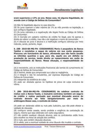 Atendimento Legislação
eram superiores a 12% ao ano. Nesse caso, há alguma ilegalidade, de
acordo com o Código de Defesa do Consumidor?
(A) Não há ilegalidade alguma no caso descrito.
(B) Os juros superam o valor máximo de 1% ao mês previsto na legislação, o
que configura ilegalidade.
(C) Os juros cobrados e a negativação são ilegais frente ao Código de Defesa
do Consumidor.
(D) A inscrição em cadastro restritivo de crédito foi ilegal, pois há apenas o
direito de cobrar o crédito, mas não o de negativar o nome do consumidor.
(E) A cláusula de juros é abusiva e a notificação configura cobrança por meio
indevido, sendo, portanto, ilegal.
6. (BB- 2010-BA-MG-PA- CESGRANRIO) Maria é poupadora do Banco
Ypsilon e constatou o saque de valores em sua conta poupança.
Procurou um funcionário do banco, afirmando que não havia sacado
as referidas quantias e que, para ela, aquilo era um defeito na
prestação do serviço, tendo direito ao ressarcimento em razão da
responsabilidade do Banco. Nessa situação, a responsabilidade do
Banco
(A) é inexistente, pois as instituições financeiras são isentas do cumprimento do
Código de Defesa do Consumidor.
(B) é factível, desde que comprovada sua culpa ou negligência.
(C) é integral e não há excludentes, por expressa disposição do Código de
Defesa do Consumidor.
(D) independe da existência de culpa.
(E) pode ser afastada apenas na hipótese de prova de culpa exclusiva da
vítima.
7. (BB- 2010-BA-MG-PA- CESGRANRIO) Ao celebrar contrato de
mútuo com o Banco Toada, o mutuário contratou também um seguro
de crédito e restou pactuado que eventual discussão acerca do
contrato deveria ser feita obrigatoriamente por meio da
arbitragem.Nesse caso, o contrato de mútuo
(A) pode ser declarado válido ou nulo pelo Judiciário, que não pode afastar a
validade de cláusulas.
(B) configura venda casada, sendo proibida a exigência da contratação de
seguro, mesmo que seja celebrado com outra seguradora.
(C) não contém qualquer cláusula abusiva, pois os contratantes estão livres
para escolher os meios de solução dos conflitos.
(D) é nulo, pois contém cláusulas abusivas.
(E) é válido, pois a eventual nulidade de uma cláusula não invalida o contrato.
www.acasadoconcurseiro.com.br

Prof. Tatiane Bitencourt

Página 36

 
