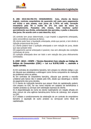 Atendimento Legislação

8. (BB- 2010-BA-MG-PA- CESGRANRIO)
Caio, cliente do Banco
Argent, contraiu empréstimo de quarenta mil reais para pagamento
em trinta e seis meses, com juros de 1,76% ao mês, correção
monetária pela TR e multa de 2% em caso de mora ou
inadimplemento. Passados oito meses, Caio resolveu quitar
parcialmente sua dívida, antecipando dez parcelas, e pediu o desconto
dos juros. De acordo com o caso descrito, o(a)
(A) contrato tem prazo determinado, o que impede o pagamento antecipado,
salvo concordância expressa do Banco.
(B) cliente pode fazer a liquidação antecipada, ainda que parcial, e tem direito à
redução proporcional dos juros.
(C) cliente poderá fazer a quitação antecipada e com redução de juros, desde
que seja quitação total.
(D) pagamento parcial antecipado é possível, mas sem alteração das condições
contratuais de juros.
(E) quitação antecipada deve ser total e sem redução dos juros efetivamente
contratados.
9. (CEF- 2010 – CESPE – Técnico Bancário) Com relação ao Código de
Defesa do Consumidor (CDC) — Lei n.o 8.078/1990 —, assinale a
opção correta.
A) Em contratos de empréstimo bancário, tem amparo no referido código o uso
de cláusula que estabeleça a arbitragem como forma compulsória de resolução
de problemas entre as partes.
B) Em contratos de empréstimo bancário, cláusula que permita a rescisão
unilateral pelo banco não é vedado pelo CDC, desde que desobrigue o cliente
do pagamento dos juros devidos.
C) O cliente de instituição bancária que possuir título de capitalização poderá,
com amparo no CDC, ter seu nome inserido em cadastro de beneficiários e
receber produtos ou serviços sem solicitação expressa do cliente.
D) A disponibilização do nome do cliente inadimplente em relação afixada em
área comum de uma agência bancária,como forma de cobrança, tem amparo
no CDC.
E) É vedado o condicionamento da celebração de um contrato de empréstimo
bancário à aquisição de outro produto ou serviço,tal como título de
capitalização.

www.acasadoconcurseiro.com.br

Prof. Tatiane Bitencourt

Página 37

 