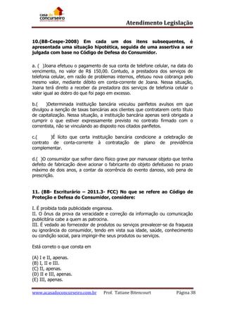 Atendimento Legislação
10.(BB-Cespe-2008) Em cada um dos itens subsequentes, é
apresentada uma situação hipotética, seguida de uma assertiva a ser
julgada com base no Código de Defesa do Consumidor.
a. ( )Joana efetuou o pagamento de sua conta de telefone celular, na data do
vencimento, no valor de R$ 150,00. Contudo, a prestadora dos serviços de
telefonia celular, em razão de problemas internos, efetuou nova cobrança pelo
mesmo valor, mediante débito em conta-corrente de Joana. Nessa situação,
Joana terá direito a receber da prestadora dos serviços de telefonia celular o
valor igual ao dobro do que foi pago em excesso.
b.(
)Determinada instituição bancária veiculou panfletos avulsos em que
divulgou a isenção de taxas bancárias aos clientes que contratarem certo título
de capitalização. Nessa situação, a instituição bancária apenas será obrigada a
cumprir o que estiver expressamente previsto no contrato firmado com o
correntista, não se vinculando ao disposto nos citados panfletos.
c.(
)É lícito que certa instituição bancária condicione a celebração de
contrato de conta-corrente à contratação de plano de previdência
complementar.
d.( )O consumidor que sofrer dano físico grave por manusear objeto que tenha
defeito de fabricação deve acionar o fabricante do objeto defeituoso no prazo
máximo de dois anos, a contar da ocorrência do evento danoso, sob pena de
prescrição.
11. (BB- Escriturário – 2011.3- FCC) No que se refere ao Código de
Proteção e Defesa do Consumidor, considere:
I. É proibida toda publicidade enganosa.
II. O ônus da prova da veracidade e correção da informação ou comunicação
publicitária cabe a quem as patrocina.
III. É vedado ao fornecedor de produtos ou serviços prevalecer-se da fraqueza
ou ignorância do consumidor, tendo em vista sua idade, saúde, conhecimento
ou condição social, para impingir-lhe seus produtos ou serviços.
Está correto o que consta em
(A) I e II, apenas.
(B) I, II e III.
(C) II, apenas.
(D) II e III, apenas.
(E) III, apenas.
www.acasadoconcurseiro.com.br

Prof. Tatiane Bitencourt

Página 38

 