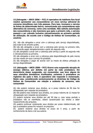 Atendimento Legislação

12.(Advogado – ARCE-2006 – FCC) A operadora de telefonia fixa local
resolve apresentar aos consumidores um novo serviço adicional de
conversa simultânea com três pessoas. Para isso, incorpora o serviço
às linhas de determinado bairro, comunicando aos consumidores essa
alternativa de conversa, como uma novidade. Não solicita autorização
dos consumidores e não menciona que após o primeiro mês, o serviço
passará a ser cobrado inclusive retroativamente ao primeiro período
de utilização. De acordo com o Código de Defesa do Consumidor, os
usuários
(A)) não são obrigados a arcar com a cobrança pelo serviço disponibilizado,
pois trata-se de amostra grátis.
(B) não são obrigados a arcar com a cobrança pelo serviço no primeiro mês,
mas deverão pagar obrigatoriamente a partir do segundo mês.
(C) são obrigados a arcar com a cobrança pelo serviço a partir do segundo mês
e retroativamente ao primeiro.
(D) são obrigados a arcar com a cobrança pela disponibilização de pelo menos
um dos meses em que o serviço foi prestado.
(E) são obrigados a pagar de acordo com os meses de efetiva utilização do
serviço disponibilizado.
13. (Advogado – ARCE-2006 – FCC) Ocorre uma suspensão abrupta de
energia elétrica, por defeito em parte da rede prestadora. Em
decorrência dessa suspensão, um consumidor, que teve alguns de
seus utensílios domésticos inutilizados, reclamou à prestadora no
vigésimo dia após o fato. A operadora não responde à reclamação.
Neste caso, considerando exclusivamente as diretrizes do Código de
Defesa do Consumidor em relação a acidente de consumo, este
consumidor
(A) não poderá reclamar seus direitos, se o prazo máximo de 90 dias for
ultrapassado sem resposta da prestadora.
(B) não poderá mais reclamar seus direitos, se o prazo máximo de 12 meses for
ultrapassado sem resposta da prestadora.
(C) poderá reclamar seus direitos por até 90 dias e, caso nesse período a
prestadora não se manifestar, estará caracterizado seu direito a obter
ressarcimento dos prejuízos.
(D) poderá continuar reclamando seus direitos por prazo indeterminado, até
que a prestadora possa lhe ressarcir os prejuízos.
(E)) poderá reclamar seus direitos no prazo de 5 anos, a partir do
conhecimento do dano e de sua autoria.

www.acasadoconcurseiro.com.br

Prof. Tatiane Bitencourt

Página 39

 