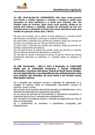 Atendimento Legislação
14. (BB- 2010-BA-MG-PA- CESGRANRIO) Júlia abriu conta-corrente
com direito a crédito. Assinou o contrato e recebeu o cartão para
operações no caixa eletrônico e a senha para Internet, mas não
recebeu cópia do contrato. Após reunir certa quantia, dirigiu-se ao
guichê para efetuar o depósito, quando foi informada de que seu
contrato previa a utilização exclusiva dos caixas eletrônicos para esse
modelo de operação. Nesse caso, o Banco
(A) agiu com correção, mas a prática só seria aplicável se o contrato tivesse
sido entregue à correntista e contivesse a ressalva em destaque.
(B) pode limitar a utilização dos guichês para depósito, desde que previsto em
contrato e em destaque por ser cláusula restritiva de direitos.
(C) pode limitar a utilização dos guichês para depósito, desde que previsto em
contrato, independente de destaque.
(D) não pode privá-la do acesso aos guichês, ainda que previsto no contrato,
salvo se oferecer atendimento alternativo ou eletrônico.
(E) não pode se recusar à prestação do serviço no guichê, mesmo que ofereça
atendimento alternativo ou eletrônico e a restrição esteja em destaque no
contrato.
15. (BB- Escriturário – 2011.3- FCC) A Resolução no 3.694/2009
dispõe que as instituições financeiras e demais instituições
autorizadas a funcionar pelo Banco Central do Brasil devem divulgar,
em suas dependências e nas dependências dos estabelecimentos onde
seus produtos são ofertados, em local visível e em formato visível,
informações relativas
(A) a situações que impliquem recusas à realização de pagamentos ou à
recepção de cheques, fichas de compensação, documentos, inclusive de
cobrança, contas e outros.
(B) ao quadro de funcionários operacionais alocados no estabelecimento, com a
indicação da qualificação dos responsáveis pela gestão.
(C) ao volume de contratos de financiamentos e empréstimos consignados, e
respectivas taxas de juros, realizados pelo estabelecimento.
(D) a situações que impliquem apenas a realização de pagamentos por meio de
ficha de compensação.
(E) a recebimentos de pró-labore e empréstimos consignados pelo
estabelecimento.

www.acasadoconcurseiro.com.br

Prof. Tatiane Bitencourt

Página 40

 