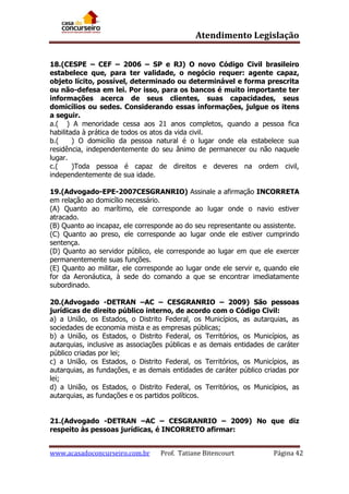 Atendimento Legislação
18.(CESPE – CEF – 2006 – SP e RJ) O novo Código Civil brasileiro
estabelece que, para ter validade, o negócio requer: agente capaz,
objeto lícito, possível, determinado ou determinável e forma prescrita
ou não-defesa em lei. Por isso, para os bancos é muito importante ter
informações acerca de seus clientes, suas capacidades, seus
domicílios ou sedes. Considerando essas informações, julgue os itens
a seguir.
a.( ) A menoridade cessa aos 21 anos completos, quando a pessoa fica
habilitada à prática de todos os atos da vida civil.
b.(
) O domicílio da pessoa natural é o lugar onde ela estabelece sua
residência, independentemente do seu ânimo de permanecer ou não naquele
lugar.
c.(
)Toda pessoa é capaz de direitos e deveres na ordem civil,
independentemente de sua idade.
19.(Advogado-EPE-2007CESGRANRIO) Assinale a afirmação INCORRETA
em relação ao domicílio necessário.
(A) Quanto ao marítimo, ele corresponde ao lugar onde o navio estiver
atracado.
(B) Quanto ao incapaz, ele corresponde ao do seu representante ou assistente.
(C) Quanto ao preso, ele corresponde ao lugar onde ele estiver cumprindo
sentença.
(D) Quanto ao servidor público, ele corresponde ao lugar em que ele exercer
permanentemente suas funções.
(E) Quanto ao militar, ele corresponde ao lugar onde ele servir e, quando ele
for da Aeronáutica, à sede do comando a que se encontrar imediatamente
subordinado.
20.(Advogado -DETRAN –AC – CESGRANRIO – 2009) São pessoas
jurídicas de direito público interno, de acordo com o Código Civil:
a) a União, os Estados, o Distrito Federal, os Municípios, as autarquias, as
sociedades de economia mista e as empresas públicas;
b) a União, os Estados, o Distrito Federal, os Territórios, os Municípios, as
autarquias, inclusive as associações públicas e as demais entidades de caráter
público criadas por lei;
c) a União, os Estados, o Distrito Federal, os Territórios, os Municípios, as
autarquias, as fundações, e as demais entidades de caráter público criadas por
lei;
d) a União, os Estados, o Distrito Federal, os Territórios, os Municípios, as
autarquias, as fundações e os partidos políticos.
21.(Advogado -DETRAN –AC – CESGRANRIO – 2009) No que diz
respeito às pessoas jurídicas, é INCORRETO afirmar:
www.acasadoconcurseiro.com.br

Prof. Tatiane Bitencourt

Página 42

 