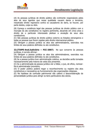 Atendimento Legislação
(A) As pessoas jurídicas de direito público são civilmente responsáveis pelos
atos de seus agentes que nessa qualidade causem danos a terceiros,
ressalvado direito regressivo contra os causadores do dano, se houver, por
parte destes, culpa ou dolo.
(B) Começa a existência legal das pessoas jurídicas de direito público com a
inscrição do ato constitutivo no registro pertinente, decaindo em cinco anos o
direito de o particular interessado pleitear a anulação de seus atos
constitutivos.
(C) São pessoas jurídicas de direito público externo os Estados estrangeiros e
todas as pessoas que forem regidas pelo direito internacional público.
(D) Obrigam a pessoa jurídica os atos dos administradores, exercidos nos
limites de seus poderes definidos no ato constitutivo.
22.(TJUPE-Anal.Judiciário – FCC-2007) No que concerne às pessoas
jurídicas, é correto afirmar:
(A) Obrigam a pessoa jurídica os atos dos administradores, exercidos nos
limites de seus poderes definidos no ato constitutivo.
(B) Se a pessoa jurídica tiver administração coletiva, as decisões serão tomadas
necessariamente pela maioria de votos dos presentes.
(C) Se a administração da pessoa jurídica vier a faltar, o juiz, de ofício, nomearlhe-á administrador provisório.
(D) O poder público poderá negar o reconhecimento ou registro dos atos
constitutivos e necessários ao funcionamento das organizações religiosas.
(E) Na hipótese de confusão patrimonial não caberá a desconsideração da
personalidade jurídica para atingir os bens particulares dos sócios.

www.acasadoconcurseiro.com.br

Prof. Tatiane Bitencourt

Página 43

 