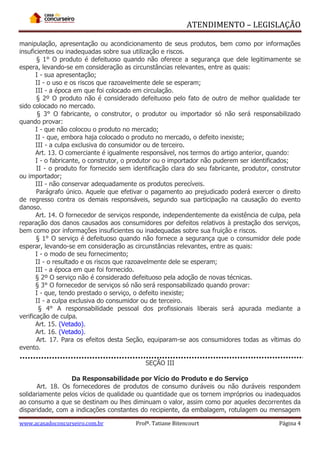 ATENDIMENTO – LEGISLAÇÃO
manipulação, apresentação ou acondicionamento de seus produtos, bem como por informações
insuficientes ou inadequadas sobre sua utilização e riscos.
§ 1° O produto é defeituoso quando não oferece a segurança que dele legitimamente se
espera, levando-se em consideração as circunstâncias relevantes, entre as quais:
I - sua apresentação;
II - o uso e os riscos que razoavelmente dele se esperam;
III - a época em que foi colocado em circulação.
§ 2º O produto não é considerado defeituoso pelo fato de outro de melhor qualidade ter
sido colocado no mercado.
§ 3° O fabricante, o construtor, o produtor ou importador só não será responsabilizado
quando provar:
I - que não colocou o produto no mercado;
II - que, embora haja colocado o produto no mercado, o defeito inexiste;
III - a culpa exclusiva do consumidor ou de terceiro.
Art. 13. O comerciante é igualmente responsável, nos termos do artigo anterior, quando:
I - o fabricante, o construtor, o produtor ou o importador não puderem ser identificados;
II - o produto for fornecido sem identificação clara do seu fabricante, produtor, construtor
ou importador;
III - não conservar adequadamente os produtos perecíveis.
Parágrafo único. Aquele que efetivar o pagamento ao prejudicado poderá exercer o direito
de regresso contra os demais responsáveis, segundo sua participação na causação do evento
danoso.
Art. 14. O fornecedor de serviços responde, independentemente da existência de culpa, pela
reparação dos danos causados aos consumidores por defeitos relativos à prestação dos serviços,
bem como por informações insuficientes ou inadequadas sobre sua fruição e riscos.
§ 1° O serviço é defeituoso quando não fornece a segurança que o consumidor dele pode
esperar, levando-se em consideração as circunstâncias relevantes, entre as quais:
I - o modo de seu fornecimento;
II - o resultado e os riscos que razoavelmente dele se esperam;
III - a época em que foi fornecido.
§ 2º O serviço não é considerado defeituoso pela adoção de novas técnicas.
§ 3° O fornecedor de serviços só não será responsabilizado quando provar:
I - que, tendo prestado o serviço, o defeito inexiste;
II - a culpa exclusiva do consumidor ou de terceiro.
§ 4° A responsabilidade pessoal dos profissionais liberais será apurada mediante a
verificação de culpa.
Art. 15. (Vetado).
Art. 16. (Vetado).
Art. 17. Para os efeitos desta Seção, equiparam-se aos consumidores todas as vítimas do
evento.
SEÇÃO III
Da Responsabilidade por Vício do Produto e do Serviço
Art. 18. Os fornecedores de produtos de consumo duráveis ou não duráveis respondem
solidariamente pelos vícios de qualidade ou quantidade que os tornem impróprios ou inadequados
ao consumo a que se destinam ou lhes diminuam o valor, assim como por aqueles decorrentes da
disparidade, com a indicações constantes do recipiente, da embalagem, rotulagem ou mensagem
www.acasadoconcurseiro.com.br

Profª. Tatiane Bitencourt

Página 4

 