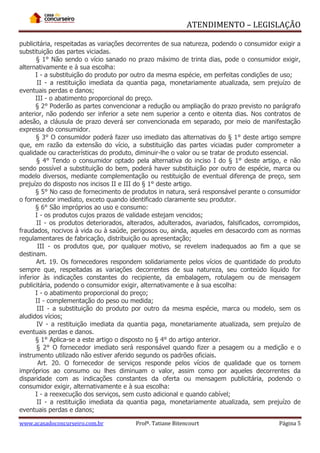 ATENDIMENTO – LEGISLAÇÃO
publicitária, respeitadas as variações decorrentes de sua natureza, podendo o consumidor exigir a
substituição das partes viciadas.
§ 1° Não sendo o vício sanado no prazo máximo de trinta dias, pode o consumidor exigir,
alternativamente e à sua escolha:
I - a substituição do produto por outro da mesma espécie, em perfeitas condições de uso;
II - a restituição imediata da quantia paga, monetariamente atualizada, sem prejuízo de
eventuais perdas e danos;
III - o abatimento proporcional do preço.
§ 2° Poderão as partes convencionar a redução ou ampliação do prazo previsto no parágrafo
anterior, não podendo ser inferior a sete nem superior a cento e oitenta dias. Nos contratos de
adesão, a cláusula de prazo deverá ser convencionada em separado, por meio de manifestação
expressa do consumidor.
§ 3° O consumidor poderá fazer uso imediato das alternativas do § 1° deste artigo sempre
que, em razão da extensão do vício, a substituição das partes viciadas puder comprometer a
qualidade ou características do produto, diminuir-lhe o valor ou se tratar de produto essencial.
§ 4° Tendo o consumidor optado pela alternativa do inciso I do § 1° deste artigo, e não
sendo possível a substituição do bem, poderá haver substituição por outro de espécie, marca ou
modelo diversos, mediante complementação ou restituição de eventual diferença de preço, sem
prejuízo do disposto nos incisos II e III do § 1° deste artigo.
§ 5° No caso de fornecimento de produtos in natura, será responsável perante o consumidor
o fornecedor imediato, exceto quando identificado claramente seu produtor.
§ 6° São impróprios ao uso e consumo:
I - os produtos cujos prazos de validade estejam vencidos;
II - os produtos deteriorados, alterados, adulterados, avariados, falsificados, corrompidos,
fraudados, nocivos à vida ou à saúde, perigosos ou, ainda, aqueles em desacordo com as normas
regulamentares de fabricação, distribuição ou apresentação;
III - os produtos que, por qualquer motivo, se revelem inadequados ao fim a que se
destinam.
Art. 19. Os fornecedores respondem solidariamente pelos vícios de quantidade do produto
sempre que, respeitadas as variações decorrentes de sua natureza, seu conteúdo líquido for
inferior às indicações constantes do recipiente, da embalagem, rotulagem ou de mensagem
publicitária, podendo o consumidor exigir, alternativamente e à sua escolha:
I - o abatimento proporcional do preço;
II - complementação do peso ou medida;
III - a substituição do produto por outro da mesma espécie, marca ou modelo, sem os
aludidos vícios;
IV - a restituição imediata da quantia paga, monetariamente atualizada, sem prejuízo de
eventuais perdas e danos.
§ 1° Aplica-se a este artigo o disposto no § 4° do artigo anterior.
§ 2° O fornecedor imediato será responsável quando fizer a pesagem ou a medição e o
instrumento utilizado não estiver aferido segundo os padrões oficiais.
Art. 20. O fornecedor de serviços responde pelos vícios de qualidade que os tornem
impróprios ao consumo ou lhes diminuam o valor, assim como por aqueles decorrentes da
disparidade com as indicações constantes da oferta ou mensagem publicitária, podendo o
consumidor exigir, alternativamente e à sua escolha:
I - a reexecução dos serviços, sem custo adicional e quando cabível;
II - a restituição imediata da quantia paga, monetariamente atualizada, sem prejuízo de
eventuais perdas e danos;
www.acasadoconcurseiro.com.br

Profª. Tatiane Bitencourt

Página 5

 