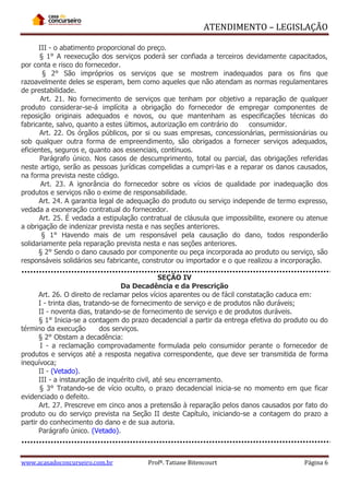 ATENDIMENTO – LEGISLAÇÃO
III - o abatimento proporcional do preço.
§ 1° A reexecução dos serviços poderá ser confiada a terceiros devidamente capacitados,
por conta e risco do fornecedor.
§ 2° São impróprios os serviços que se mostrem inadequados para os fins que
razoavelmente deles se esperam, bem como aqueles que não atendam as normas regulamentares
de prestabilidade.
Art. 21. No fornecimento de serviços que tenham por objetivo a reparação de qualquer
produto considerar-se-á implícita a obrigação do fornecedor de empregar componentes de
reposição originais adequados e novos, ou que mantenham as especificações técnicas do
fabricante, salvo, quanto a estes últimos, autorização em contrário do
consumidor.
Art. 22. Os órgãos públicos, por si ou suas empresas, concessionárias, permissionárias ou
sob qualquer outra forma de empreendimento, são obrigados a fornecer serviços adequados,
eficientes, seguros e, quanto aos essenciais, contínuos.
Parágrafo único. Nos casos de descumprimento, total ou parcial, das obrigações referidas
neste artigo, serão as pessoas jurídicas compelidas a cumpri-las e a reparar os danos causados,
na forma prevista neste código.
Art. 23. A ignorância do fornecedor sobre os vícios de qualidade por inadequação dos
produtos e serviços não o exime de responsabilidade.
Art. 24. A garantia legal de adequação do produto ou serviço independe de termo expresso,
vedada a exoneração contratual do fornecedor.
Art. 25. É vedada a estipulação contratual de cláusula que impossibilite, exonere ou atenue
a obrigação de indenizar prevista nesta e nas seções anteriores.
§ 1° Havendo mais de um responsável pela causação do dano, todos responderão
solidariamente pela reparação prevista nesta e nas seções anteriores.
§ 2° Sendo o dano causado por componente ou peça incorporada ao produto ou serviço, são
responsáveis solidários seu fabricante, construtor ou importador e o que realizou a incorporação.
SEÇÃO IV
Da Decadência e da Prescrição
Art. 26. O direito de reclamar pelos vícios aparentes ou de fácil constatação caduca em:
I - trinta dias, tratando-se de fornecimento de serviço e de produtos não duráveis;
II - noventa dias, tratando-se de fornecimento de serviço e de produtos duráveis.
§ 1° Inicia-se a contagem do prazo decadencial a partir da entrega efetiva do produto ou do
término da execução
dos serviços.
§ 2° Obstam a decadência:
I - a reclamação comprovadamente formulada pelo consumidor perante o fornecedor de
produtos e serviços até a resposta negativa correspondente, que deve ser transmitida de forma
inequívoca;
II - (Vetado).
III - a instauração de inquérito civil, até seu encerramento.
§ 3° Tratando-se de vício oculto, o prazo decadencial inicia-se no momento em que ficar
evidenciado o defeito.
Art. 27. Prescreve em cinco anos a pretensão à reparação pelos danos causados por fato do
produto ou do serviço prevista na Seção II deste Capítulo, iniciando-se a contagem do prazo a
partir do conhecimento do dano e de sua autoria.
Parágrafo único. (Vetado).

www.acasadoconcurseiro.com.br

Profª. Tatiane Bitencourt

Página 6

 