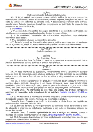 ATENDIMENTO – LEGISLAÇÃO
SEÇÃO V
Da Desconsideração da Personalidade Jurídica
Art. 28. O juiz poderá desconsiderar a personalidade jurídica da sociedade quando, em
detrimento do consumidor, houver abuso de direito, excesso de poder, infração da lei, fato ou ato
ilícito ou violação dos estatutos ou contrato social. A desconsideração também será efetivada
quando houver falência, estado de insolvência, encerramento ou inatividade da pessoa jurídica
provocados por má administração.
§ 1° (Vetado).
§ 2° As sociedades integrantes dos grupos societários e as sociedades controladas, são
subsidiariamente responsáveis pelas obrigações decorrentes deste código.
§ 3° As sociedades consorciadas são solidariamente responsáveis pelas obrigações
decorrentes deste código.
§ 4° As sociedades coligadas só responderão por culpa.
§ 5° Também poderá ser desconsiderada a pessoa jurídica sempre que sua personalidade
for, de alguma forma, obstáculo ao ressarcimento de prejuízos causados aos consumidores.
CAPÍTULO V
Das Práticas Comerciais
SEÇÃO I
Das Disposições Gerais
Art. 29. Para os fins deste Capítulo e do seguinte, equiparam-se aos consumidores todas as
pessoas determináveis ou não, expostas às práticas nele previstas.
SEÇÃO II
Da Oferta
Art. 30. Toda informação ou publicidade, suficientemente precisa, veiculada por qualquer
forma ou meio de comunicação com relação a produtos e serviços oferecidos ou apresentados,
obriga o fornecedor que a fizer veicular ou dela se utilizar e integra o contrato que vier a ser
celebrado.
Art. 31. A oferta e apresentação de produtos ou serviços devem assegurar informações
corretas, claras, precisas, ostensivas e em língua portuguesa sobre suas características,
qualidades, quantidade, composição, preço, garantia, prazos de validade e origem, entre outros
dados, bem como sobre os riscos que apresentam à saúde e segurança dos consumidores.
Parágrafo único. As informações de que trata este artigo, nos produtos refrigerados
oferecidos ao consumidor, serão gravadas de forma indelével. (Incluído pela Lei nº 11.989, de
2009)
Art. 32. Os fabricantes e importadores deverão assegurar a oferta de componentes e peças
de reposição enquanto não cessar a fabricação ou importação do produto.
Parágrafo único. Cessadas a produção ou importação, a oferta deverá ser mantida por
período razoável de tempo, na forma da lei.
Art. 33. Em caso de oferta ou venda por telefone ou reembolso postal, deve constar o nome
do fabricante e endereço na embalagem, publicidade e em todos os impressos utilizados na
transação comercial.
Parágrafo único. É proibida a publicidade de bens e serviços por telefone, quando a
chamada for onerosa ao consumidor que a origina. (Incluído pela Lei nº 11.800, de 2008).
Art. 34. O fornecedor do produto ou serviço é solidariamente responsável pelos atos de seus
prepostos ou representantes autônomos.
www.acasadoconcurseiro.com.br

Profª. Tatiane Bitencourt

Página 7

 