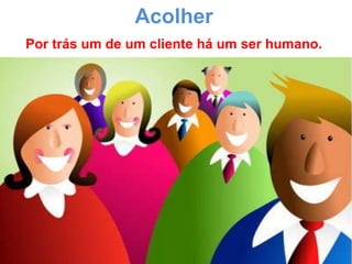 Acolher
Por trás um de um cliente há um ser humano.
 