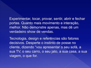 Experimentar, tocar, provar, sentir, abrir e fechar
portas. Quanto mais movimento e interação,
melhor. Não demonstre apenas, mas dê um
verdadeiro show de vendas.
Tecnologia, design e referências são fatores
decisivos. Desperte o instinto de posse no
cliente, dizendo “vou apresentar o seu sofá, a
sua TV, o seu carro, o seu jato, a sua casa, a sua
viagem, o que for.
 