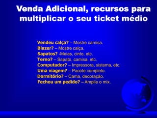 Venda Adicional, recursos para
multiplicar o seu ticket médio
Vendeu calça? – Mostre camisa.
Blazer? – Mostre calça.
Sapatos? -Meias, cinto, etc.
Terno? – Sapato, camisa, etc.
Computador? – Impressora, sistema, etc.
Uma viagem? – Pacote completo.
Dormitório? – Cama, decoração.
Fechou um pedido? – Amplie o mix.
 