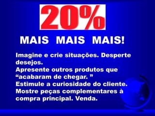 Imagine e crie situações. Desperte
desejos.
Apresente outros produtos que
“acabaram de chegar. ”
Estimule a curiosidade do cliente.
Mostre peças complementares à
compra principal. Venda.
MAIS MAIS MAIS!
 