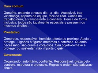 Cara comum
Genuíno, entende o nosso dia - a -dia . Acessível, boa
vizinhança, espírito de equipe, fácil de lidar. Confia no
trabalho duro, é transparente e confiável. Pensa de forma
inclusiva, todos são igualmente especiais e possuem os
mesmos direitos .
Prestativo
Generoso, responsável, humilde, atento ao próximo. Apoia e
protege . Ligados à figuras maternas e paternas. Quando
necessário, são duros e corajosos. Seu objetivo-chave é
proteger ou sustentar, não importa o quê .
Governante
Organizado, autoritário, confiante. Responsável, preza pelo
controle, estrutura e protocolo. Regras e ordem são palavras-
chave.
 