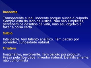 Inocente
Transparente e leal. Inocente porque nunca é culpado.
Sempre está do lado da justiça. Não são simplistas,
percebem os desafios da vida, mas seu objetivo é
fazer a coisa certa.
Sábio
Inteligente, tem talento analítico. Tem paixão por
aprender, curiosidade natural.
Criativo
Imaginativo, envolvente. Tem paixão por produzir.
Preza pela liberdade. Inventor natural. Definitivamente:
não conformista
 