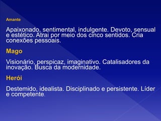 Amante
Apaixonado, sentimental, indulgente. Devoto, sensual
e estético. Atrai por meio dos cinco sentidos. Cria
conexões pessoais.
Mago
Visionário, perspicaz, imaginativo. Catalisadores da
inovação. Busca da modernidade.
Herói
Destemido, idealista. Disciplinado e persistente. Líder
e competente.
 
