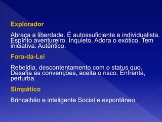 Explorador
Abraça a liberdade. É autossuficiente e individualista.
Espírito aventureiro. Inquieto. Adora o exótico. Tem
iniciativa. Autêntico.
Fora-da-Lei
Rebeldia, descontentamento com o status quo.
Desafia as convenções, aceita o risco. Enfrenta,
perturba.
Simpático
Brincalhão e inteligente Social e espontâneo.
 