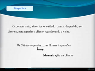 Despedida
O comerciante, deve ter o cuidado com a despedida, ser
discreto, para agradar o cliente. Agradecendo a visita.
Os últimos segundos…. as últimas impressões
Memorização do cliente
Formadora: A.F. Atendimento e bem-estar no espaço comercial 10
 
