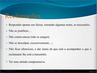 Reclamações
 Responder apenas aos factos, tomando algumas notas, se necessário;
 Não se justificar…
 Não contra-atacar (não se zangar);
 Não se desculpar, excessivamente…;
 Não ficar silencioso, e dar sinais de que está a acompanhar o que o
reclamante lhe está a transmitir;
 Ter uma atitude compreensiva.
Formadora: A.F. Atendimento e bem-estar no espaço comercial 18
 