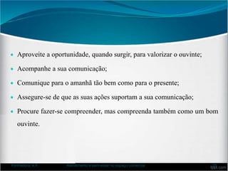  Aproveite a oportunidade, quando surgir, para valorizar o ouvinte;
 Acompanhe a sua comunicação;
 Comunique para o amanhã tão bem como para o presente;
 Assegure-se de que as suas ações suportam a sua comunicação;
 Procure fazer-se compreender, mas compreenda também como um bom
ouvinte.
Formadora: A.F. Atendimento e bem-estar no espaço comercial 20
 