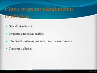 Como preparar atendimento
telefónico
 Guia de atendimento;
 Perguntas e respostas padrão;
 Informações sobre os produtos, preços e concorrência;
 Conhecer o cliente.
Formadora: A.F. Atendimento e bem-estar no espaço comercial 23
 