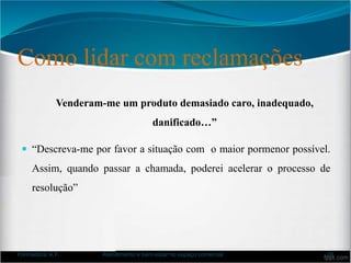 Como lidar com reclamações
Venderam-me um produto demasiado caro, inadequado,
danificado…”
 “Descreva-me por favor a situação com o maior pormenor possível.
Assim, quando passar a chamada, poderei acelerar o processo de
resolução”
Formadora: A.F. Atendimento e bem-estar no espaço comercial 26
 