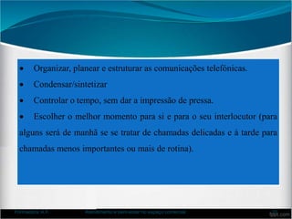  Organizar, planear e estruturar as comunicações telefónicas.
 Condensar/sintetizar
 Controlar o tempo, sem dar a impressão de pressa.
 Escolher o melhor momento para si e para o seu interlocutor (para
alguns será de manhã se se tratar de chamadas delicadas e à tarde para
chamadas menos importantes ou mais de rotina).
Formadora: A.F. Atendimento e bem-estar no espaço comercial 31
 