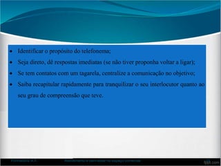 Identificar o propósito do telefonema;
 Seja direto, dê respostas imediatas (se não tiver proponha voltar a ligar);
 Se tem contatos com um tagarela, centralize a comunicação no objetivo;
 Saiba recapitular rapidamente para tranquilizar o seu interlocutor quanto ao
seu grau de compreensão que teve.
Formadora: A.F. Atendimento e bem-estar no espaço comercial 33
 