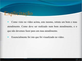 Explicitação
 Como visto no vídeo acima, este mesmo, retrata um bom e mau
atendimento. Como deve ser realizado num bom atendimento, e o
que não devemos fazer para um mau atendimento.
 Essencialmente foi isto que foi visualizado no vídeo.
Formadora: A.F. Atendimento e bem-estar no espaço comercial 37
 