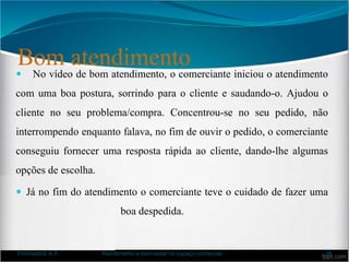 Bom atendimento
 No vídeo de bom atendimento, o comerciante iniciou o atendimento
com uma boa postura, sorrindo para o cliente e saudando-o. Ajudou o
cliente no seu problema/compra. Concentrou-se no seu pedido, não
interrompendo enquanto falava, no fim de ouvir o pedido, o comerciante
conseguiu fornecer uma resposta rápida ao cliente, dando-lhe algumas
opções de escolha.
 Já no fim do atendimento o comerciante teve o cuidado de fazer uma
boa despedida.
Formadora: A.F. Atendimento e bem-estar no espaço comercial 38
 