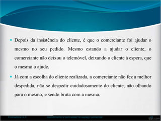  Depois da insistência do cliente, é que o comerciante foi ajudar o
mesmo no seu pedido. Mesmo estando a ajudar o cliente, o
comerciante não deixou o telemóvel, deixando o cliente à espera, que
o mesmo o ajude.
 Já com a escolha do cliente realizada, a comerciante não fez a melhor
despedida, não se despedir cuidadosamente do cliente, não olhando
para o mesmo, e sendo bruta com a mesma.
Formadora: A.F. Atendimento e bem-estar no espaço comercial 40
 