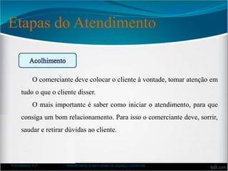 Etapas do Atendimento
Formadora: A.F. Atendimento e bem-estar no espaço comercial 6
O comerciante deve colocar o cliente à vontade, tomar atenção em
tudo o que o cliente disser.
O mais importante é saber como iniciar o atendimento, para que
consiga um bom relacionamento. Para isso o comerciante deve, sorrir,
saudar e retirar dúvidas ao cliente.
 