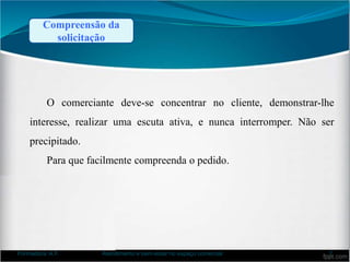 Compreensão da
solicitação
O comerciante deve-se concentrar no cliente, demonstrar-lhe
interesse, realizar uma escuta ativa, e nunca interromper. Não ser
precipitado.
Para que facilmente compreenda o pedido.
Formadora: A.F. Atendimento e bem-estar no espaço comercial 7
 