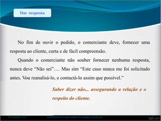 Dar resposta
No fim de ouvir o pedido, o comerciante deve, fornecer uma
resposta ao cliente, curta e de fácil compreensão.
Quando o comerciante não souber fornecer nenhuma resposta,
nunca deve “Não sei”…. Mas sim “Este caso nunca me foi solicitado
antes. Vou reanalisá-lo, e contactá-lo assim que possível.”
Saber dizer não... assegurando a relação e o
respeito do cliente.
Formadora: A.F. Atendimento e bem-estar no espaço comercial 8
 