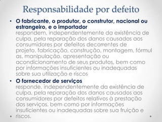 Responsabilidade por defeito
• O fabricante, o produtor, o construtor, nacional ou
estrangeiro, e o importador
respondem, independentemente da existência de
culpa, pela reparação dos danos causados aos
consumidores por defeitos decorrentes de
projeto, fabricação, construção, montagem, fórmul
as, manipulação, apresentação ou
acondicionamento de seus produtos, bem como
por informações insuficientes ou inadequadas
sobre sua utilização e riscos
• O fornecedor de serviços
responde, independentemente da existência de
culpa, pela reparação dos danos causados aos
consumidores por defeitos relativos à prestação
dos serviços, bem como por informações
insuficientes ou inadequadas sobre sua fruição e
riscos.

 