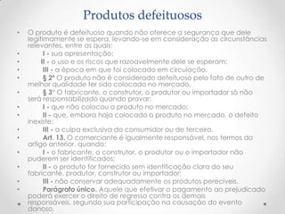 Produtos defeituosos
•

•
•
•
•
•
•
•
•
•

•
•
•
•

O produto é defeituoso quando não oferece a segurança que dele
legitimamente se espera, levando-se em consideração as circunstâncias
relevantes, entre as quais:
I - sua apresentação;
II - o uso e os riscos que razoavelmente dele se esperam;
III - a época em que foi colocado em circulação.
§ 2º O produto não é considerado defeituoso pelo fato de outro de
melhor qualidade ter sido colocado no mercado.
§ 3° O fabricante, o construtor, o produtor ou importador só não
será responsabilizado quando provar:
I - que não colocou o produto no mercado;
II - que, embora haja colocado o produto no mercado, o defeito
inexiste;
III - a culpa exclusiva do consumidor ou de terceiro.
Art. 13. O comerciante é igualmente responsável, nos termos do
artigo anterior, quando:
I - o fabricante, o construtor, o produtor ou o importador não
puderem ser identificados;
II - o produto for fornecido sem identificação clara do seu
fabricante, produtor, construtor ou importador;
III - não conservar adequadamente os produtos perecíveis.
Parágrafo único. Aquele que efetivar o pagamento ao prejudicado
poderá exercer o direito de regresso contra os demais
responsáveis, segundo sua participação na causação do evento
danoso.

 