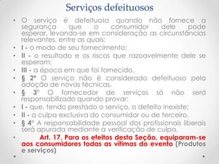 Serviços defeituosos
• O serviço é defeituoso quando não fornece a
segurança
que
o
consumidor
dele
pode
esperar, levando-se em consideração as circunstâncias
relevantes, entre as quais:
• I - o modo de seu fornecimento;
• II - o resultado e os riscos que razoavelmente dele se
esperam;
• III - a época em que foi fornecido.
• § 2º O serviço não é considerado defeituoso pela
adoção de novas técnicas.
• § 3° O fornecedor de serviços só não será
responsabilizado quando provar:
• I - que, tendo prestado o serviço, o defeito inexiste;
• II - a culpa exclusiva do consumidor ou de terceiro.
• § 4° A responsabilidade pessoal dos profissionais liberais
será apurada mediante a verificação de culpa.
•
Art. 17. Para os efeitos desta Seção, equiparam-se
aos consumidores todas as vítimas do evento (Produtos
e serviços)

 
