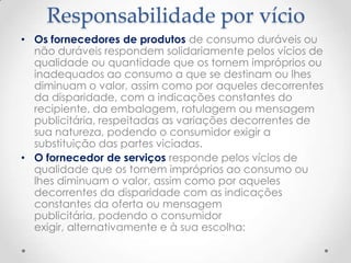 Responsabilidade por vício
• Os fornecedores de produtos de consumo duráveis ou
não duráveis respondem solidariamente pelos vícios de
qualidade ou quantidade que os tornem impróprios ou
inadequados ao consumo a que se destinam ou lhes
diminuam o valor, assim como por aqueles decorrentes
da disparidade, com a indicações constantes do
recipiente, da embalagem, rotulagem ou mensagem
publicitária, respeitadas as variações decorrentes de
sua natureza, podendo o consumidor exigir a
substituição das partes viciadas.
• O fornecedor de serviços responde pelos vícios de
qualidade que os tornem impróprios ao consumo ou
lhes diminuam o valor, assim como por aqueles
decorrentes da disparidade com as indicações
constantes da oferta ou mensagem
publicitária, podendo o consumidor
exigir, alternativamente e à sua escolha:

 