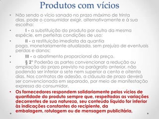 Produtos com vícios
• Não sendo o vício sanado no prazo máximo de trinta
dias, pode o consumidor exigir, alternativamente e à sua
escolha:
•
I - a substituição do produto por outro da mesma
espécie, em perfeitas condições de uso;
•
II - a restituição imediata da quantia
paga, monetariamente atualizada, sem prejuízo de eventuais
perdas e danos;
•
III - o abatimento proporcional do preço.
•
§ 2° Poderão as partes convencionar a redução ou
ampliação do prazo previsto no parágrafo anterior, não
podendo ser inferior a sete nem superior a cento e oitenta
dias. Nos contratos de adesão, a cláusula de prazo deverá
ser convencionada em separado, por meio de manifestação
expressa do consumidor.
• Os fornecedores respondem solidariamente pelos vícios de
quantidade do produto sempre que, respeitadas as variações
decorrentes de sua natureza, seu conteúdo líquido for inferior
às indicações constantes do recipiente, da
embalagem, rotulagem ou de mensagem publicitária,

 