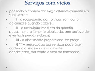 Serviços com vícios
• podendo o consumidor exigir, alternativamente e à
sua escolha:
•
I - a reexecução dos serviços, sem custo
adicional e quando cabível;
•
II - a restituição imediata da quantia
paga, monetariamente atualizada, sem prejuízo de
eventuais perdas e danos;
•
III - o abatimento proporcional do preço.
•
§ 1° A reexecução dos serviços poderá ser
confiada a terceiros devidamente
capacitados, por conta e risco do fornecedor.

 