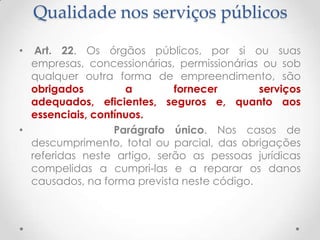 Qualidade nos serviços públicos
Art. 22. Os órgãos públicos, por si ou suas
empresas, concessionárias, permissionárias ou sob
qualquer outra forma de empreendimento, são
obrigados
a
fornecer
serviços
adequados, eficientes, seguros e, quanto aos
essenciais, contínuos.
•
Parágrafo único. Nos casos de
descumprimento, total ou parcial, das obrigações
referidas neste artigo, serão as pessoas jurídicas
compelidas a cumpri-las e a reparar os danos
causados, na forma prevista neste código.
•

 